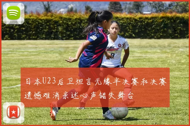 日本U23后卫坦言无缘半决赛和决赛遗憾难消亲述心声错失舞台